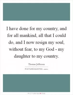 I have done for my country, and for all mankind, all that I could do, and I now resign my soul, without fear, to my God - my daughter to my country Picture Quote #1