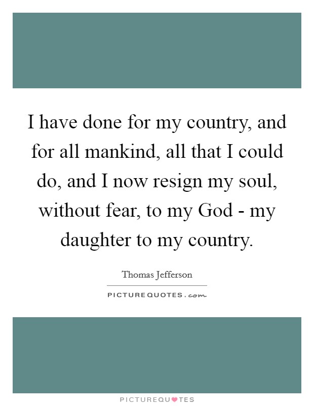 I have done for my country, and for all mankind, all that I could do, and I now resign my soul, without fear, to my God - my daughter to my country. Picture Quote #1