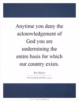 Anytime you deny the acknowledgement of God you are undermining the entire basis for which our country exists Picture Quote #1