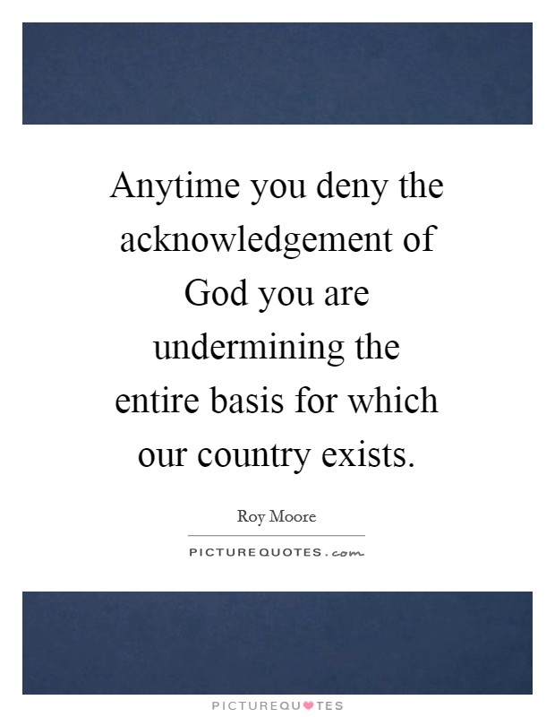 Anytime you deny the acknowledgement of God you are undermining the entire basis for which our country exists. Picture Quote #1