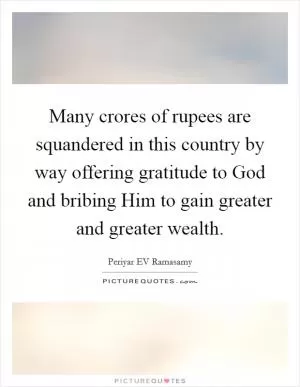 Many crores of rupees are squandered in this country by way offering gratitude to God and bribing Him to gain greater and greater wealth Picture Quote #1
