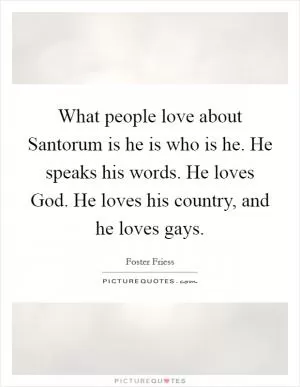 What people love about Santorum is he is who is he. He speaks his words. He loves God. He loves his country, and he loves gays Picture Quote #1