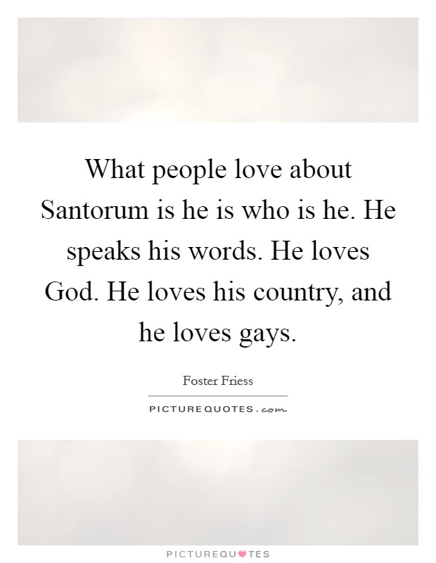 What people love about Santorum is he is who is he. He speaks his words. He loves God. He loves his country, and he loves gays. Picture Quote #1