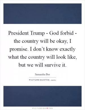 President Trump - God forbid - the country will be okay, I promise. I don’t know exactly what the country will look like, but we will survive it Picture Quote #1