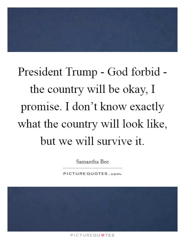 President Trump - God forbid - the country will be okay, I promise. I don't know exactly what the country will look like, but we will survive it. Picture Quote #1