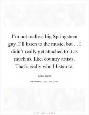 I’m not really a big Springsteen guy. I’ll listen to the music, but ... I didn’t really get attached to it as much as, like, country artists. That’s really who I listen to Picture Quote #1