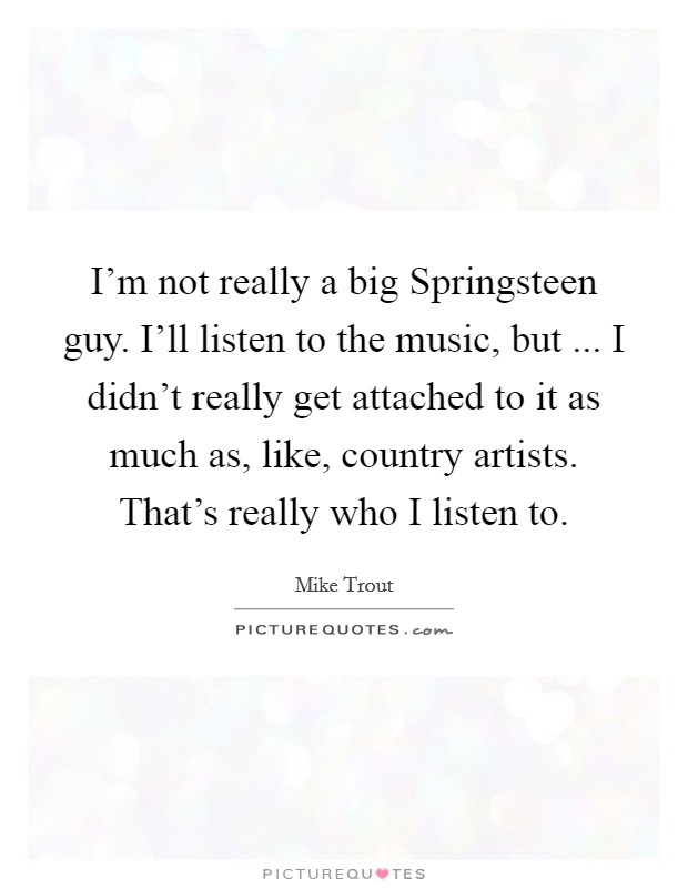 I'm not really a big Springsteen guy. I'll listen to the music, but ... I didn't really get attached to it as much as, like, country artists. That's really who I listen to. Picture Quote #1