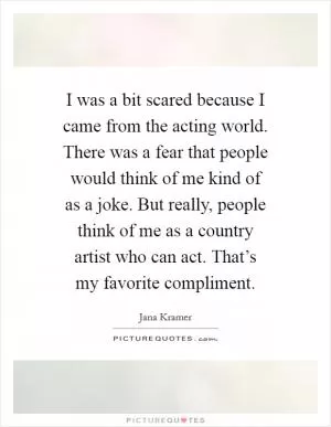 I was a bit scared because I came from the acting world. There was a fear that people would think of me kind of as a joke. But really, people think of me as a country artist who can act. That’s my favorite compliment Picture Quote #1