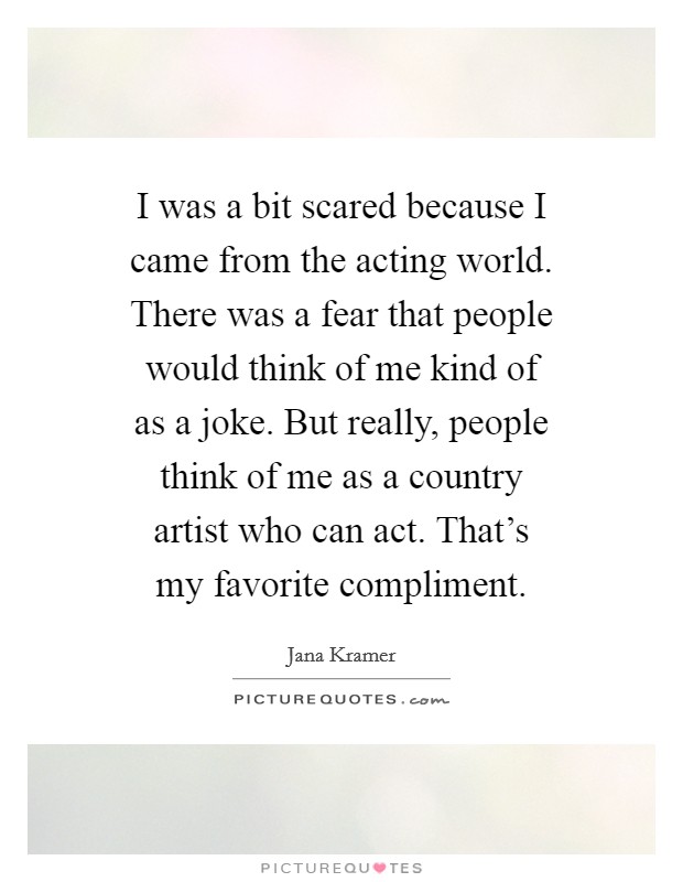 I was a bit scared because I came from the acting world. There was a fear that people would think of me kind of as a joke. But really, people think of me as a country artist who can act. That's my favorite compliment. Picture Quote #1