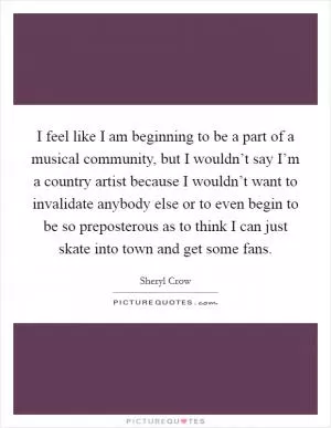 I feel like I am beginning to be a part of a musical community, but I wouldn’t say I’m a country artist because I wouldn’t want to invalidate anybody else or to even begin to be so preposterous as to think I can just skate into town and get some fans Picture Quote #1