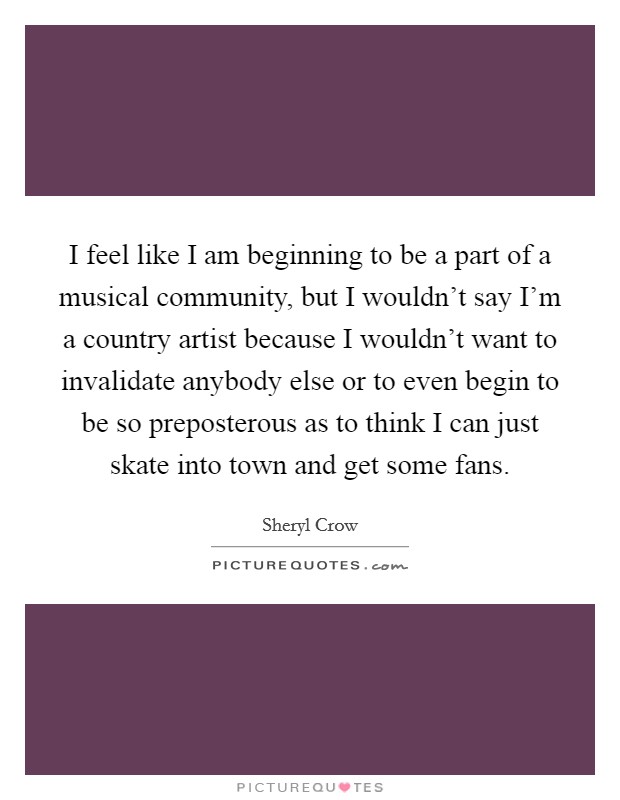 I feel like I am beginning to be a part of a musical community, but I wouldn't say I'm a country artist because I wouldn't want to invalidate anybody else or to even begin to be so preposterous as to think I can just skate into town and get some fans. Picture Quote #1