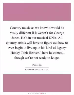 Country music as we know it would be vastly different if it weren’t for George Jones. He’s in our musical DNA. All country artists will have to figure out how to even begin to live up to his kind of legacy. ‘Honky Tonk Heaven,’ here he comes... though we’re not ready to let go Picture Quote #1