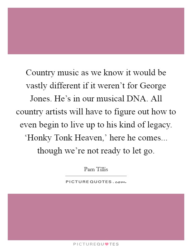 Country music as we know it would be vastly different if it weren't for George Jones. He's in our musical DNA. All country artists will have to figure out how to even begin to live up to his kind of legacy. ‘Honky Tonk Heaven,' here he comes... though we're not ready to let go. Picture Quote #1