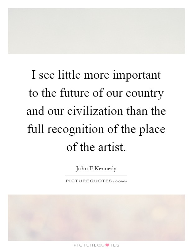 I see little more important to the future of our country and our civilization than the full recognition of the place of the artist. Picture Quote #1