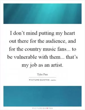 I don’t mind putting my heart out there for the audience, and for the country music fans... to be vulnerable with them... that’s my job as an artist Picture Quote #1
