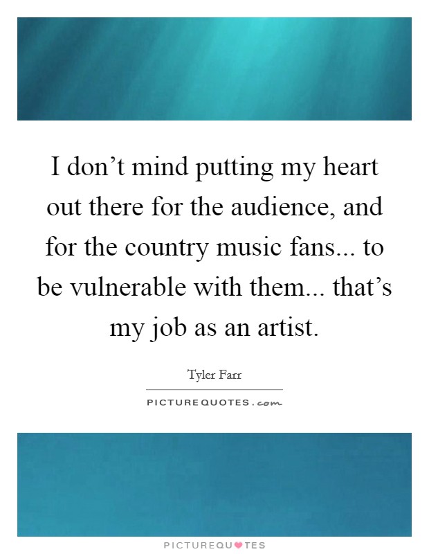 I don't mind putting my heart out there for the audience, and for the country music fans... to be vulnerable with them... that's my job as an artist. Picture Quote #1