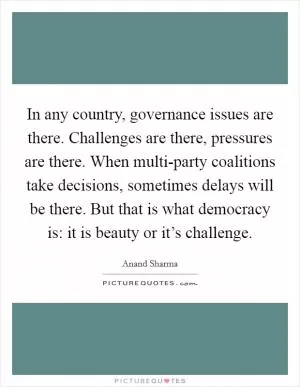 In any country, governance issues are there. Challenges are there, pressures are there. When multi-party coalitions take decisions, sometimes delays will be there. But that is what democracy is: it is beauty or it’s challenge Picture Quote #1