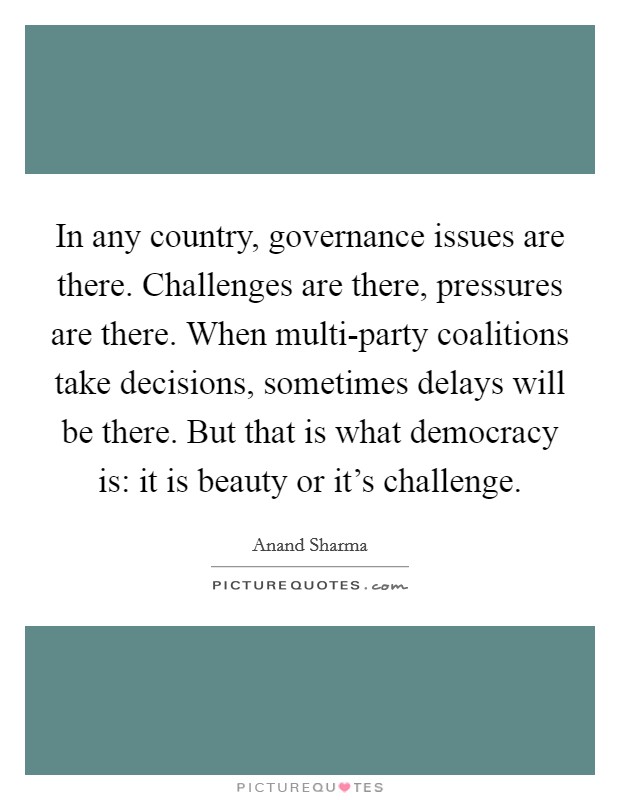 In any country, governance issues are there. Challenges are there, pressures are there. When multi-party coalitions take decisions, sometimes delays will be there. But that is what democracy is: it is beauty or it's challenge. Picture Quote #1