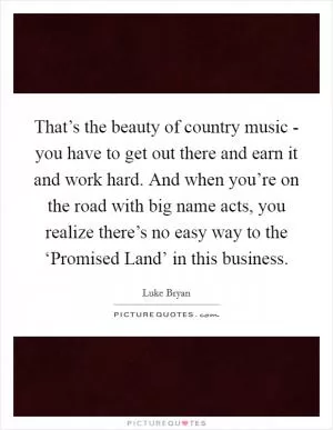 That’s the beauty of country music - you have to get out there and earn it and work hard. And when you’re on the road with big name acts, you realize there’s no easy way to the ‘Promised Land’ in this business Picture Quote #1