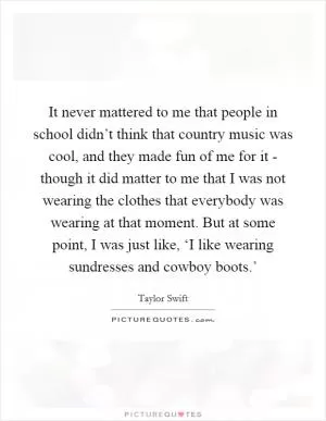 It never mattered to me that people in school didn’t think that country music was cool, and they made fun of me for it - though it did matter to me that I was not wearing the clothes that everybody was wearing at that moment. But at some point, I was just like, ‘I like wearing sundresses and cowboy boots.’ Picture Quote #1