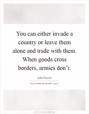 You can either invade a country or leave them alone and trade with them. When goods cross borders, armies don’t Picture Quote #1