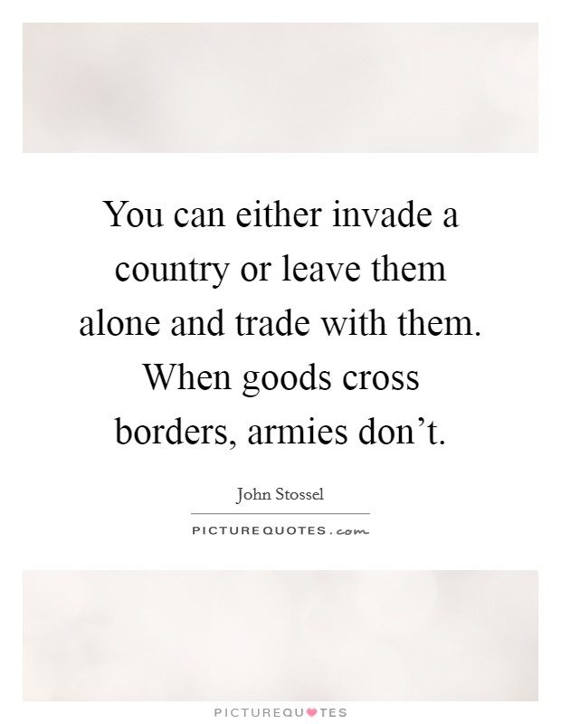 You can either invade a country or leave them alone and trade with them. When goods cross borders, armies don't. Picture Quote #1