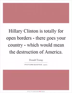 Hillary Clinton is totally for open borders - there goes your country - which would mean the destruction of America Picture Quote #1