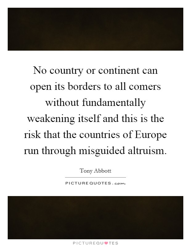 No country or continent can open its borders to all comers without fundamentally weakening itself and this is the risk that the countries of Europe run through misguided altruism. Picture Quote #1