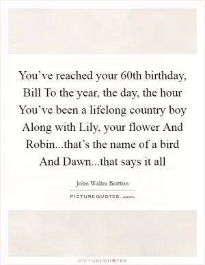 You’ve reached your 60th birthday, Bill To the year, the day, the hour You’ve been a lifelong country boy Along with Lily, your flower And Robin...that’s the name of a bird And Dawn...that says it all Picture Quote #1