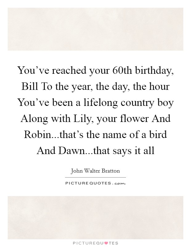 You've reached your 60th birthday, Bill To the year, the day, the hour You've been a lifelong country boy Along with Lily, your flower And Robin...that's the name of a bird And Dawn...that says it all Picture Quote #1