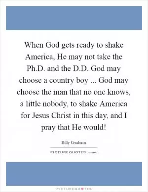 When God gets ready to shake America, He may not take the Ph.D. and the D.D. God may choose a country boy ... God may choose the man that no one knows, a little nobody, to shake America for Jesus Christ in this day, and I pray that He would! Picture Quote #1