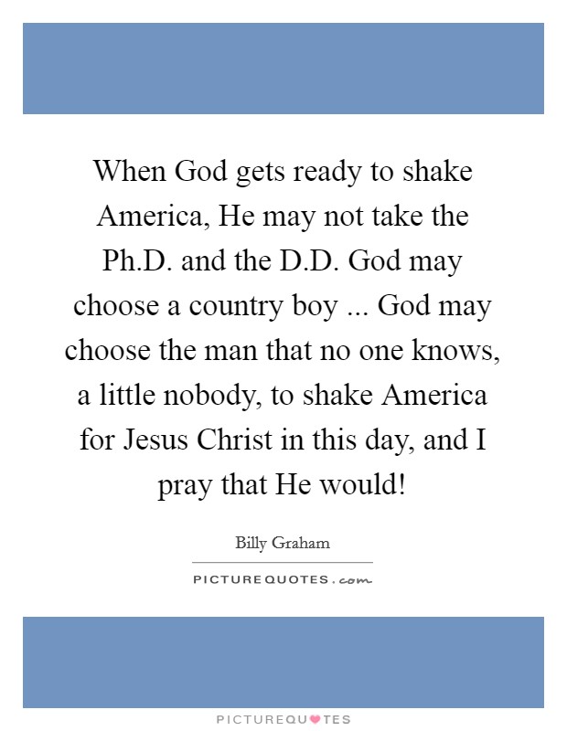 When God gets ready to shake America, He may not take the Ph.D. and the D.D. God may choose a country boy ... God may choose the man that no one knows, a little nobody, to shake America for Jesus Christ in this day, and I pray that He would! Picture Quote #1