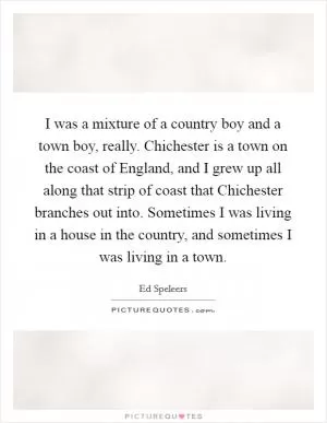 I was a mixture of a country boy and a town boy, really. Chichester is a town on the coast of England, and I grew up all along that strip of coast that Chichester branches out into. Sometimes I was living in a house in the country, and sometimes I was living in a town Picture Quote #1