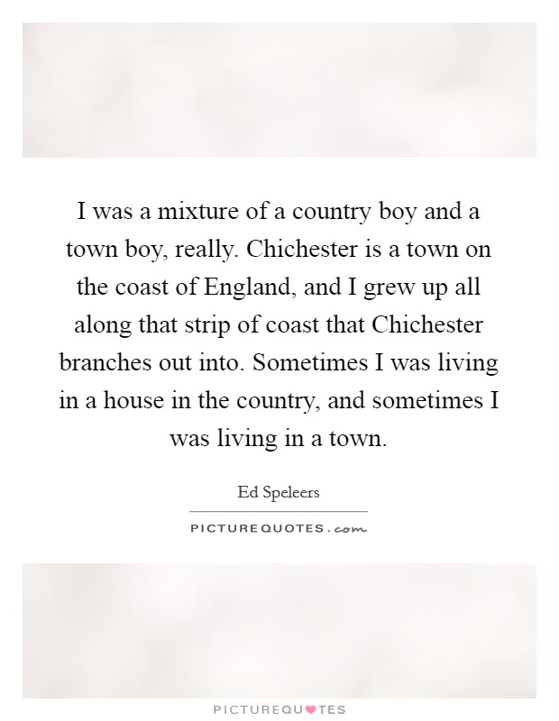 I was a mixture of a country boy and a town boy, really. Chichester is a town on the coast of England, and I grew up all along that strip of coast that Chichester branches out into. Sometimes I was living in a house in the country, and sometimes I was living in a town. Picture Quote #1