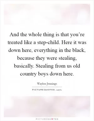 And the whole thing is that you’re treated like a step-child. Here it was down here, everything in the black, because they were stealing, basically. Stealing from us old country boys down here Picture Quote #1
