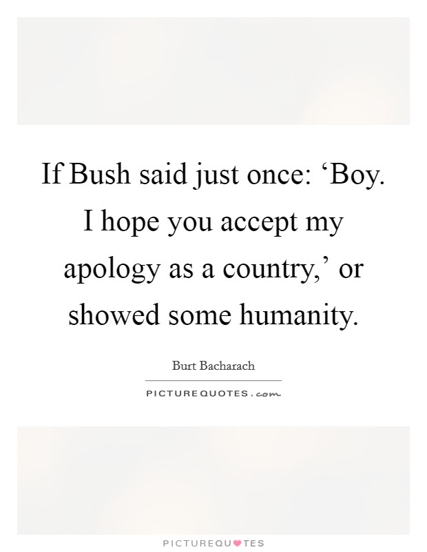 If Bush said just once: ‘Boy. I hope you accept my apology as a country,' or showed some humanity. Picture Quote #1