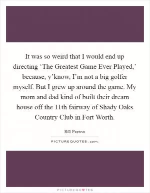 It was so weird that I would end up directing ‘The Greatest Game Ever Played,’ because, y’know, I’m not a big golfer myself. But I grew up around the game. My mom and dad kind of built their dream house off the 11th fairway of Shady Oaks Country Club in Fort Worth Picture Quote #1
