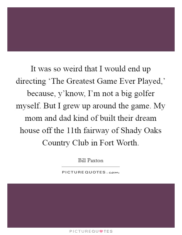 It was so weird that I would end up directing ‘The Greatest Game Ever Played,' because, y'know, I'm not a big golfer myself. But I grew up around the game. My mom and dad kind of built their dream house off the 11th fairway of Shady Oaks Country Club in Fort Worth. Picture Quote #1