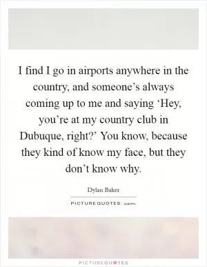 I find I go in airports anywhere in the country, and someone’s always coming up to me and saying ‘Hey, you’re at my country club in Dubuque, right?’ You know, because they kind of know my face, but they don’t know why Picture Quote #1