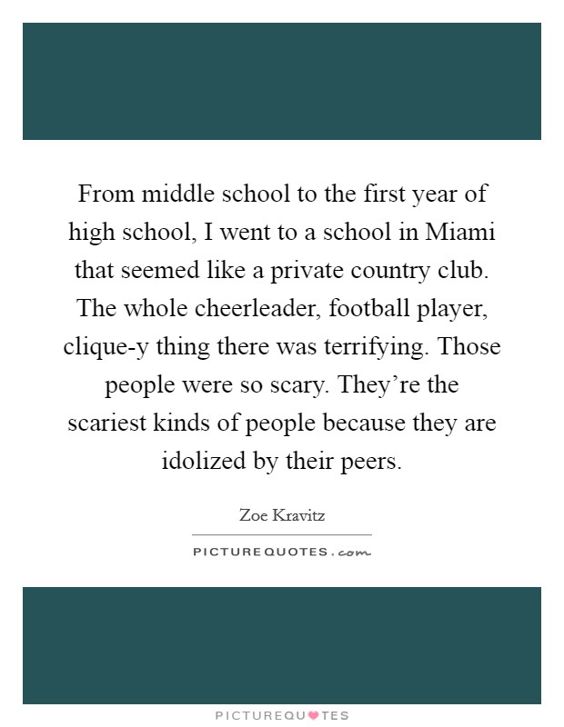 From middle school to the first year of high school, I went to a school in Miami that seemed like a private country club. The whole cheerleader, football player, clique-y thing there was terrifying. Those people were so scary. They're the scariest kinds of people because they are idolized by their peers. Picture Quote #1