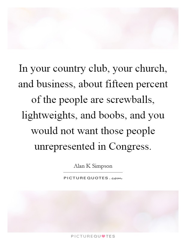 In your country club, your church, and business, about fifteen percent of the people are screwballs, lightweights, and boobs, and you would not want those people unrepresented in Congress. Picture Quote #1