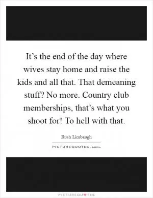 It’s the end of the day where wives stay home and raise the kids and all that. That demeaning stuff? No more. Country club memberships, that’s what you shoot for! To hell with that Picture Quote #1
