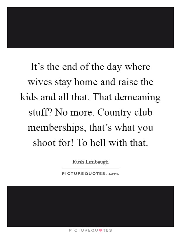 It's the end of the day where wives stay home and raise the kids and all that. That demeaning stuff? No more. Country club memberships, that's what you shoot for! To hell with that. Picture Quote #1