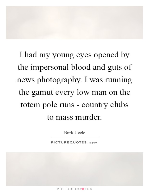 I had my young eyes opened by the impersonal blood and guts of news photography. I was running the gamut every low man on the totem pole runs - country clubs to mass murder. Picture Quote #1