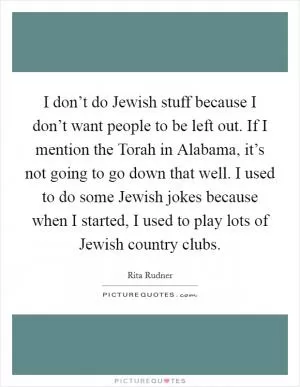 I don’t do Jewish stuff because I don’t want people to be left out. If I mention the Torah in Alabama, it’s not going to go down that well. I used to do some Jewish jokes because when I started, I used to play lots of Jewish country clubs Picture Quote #1