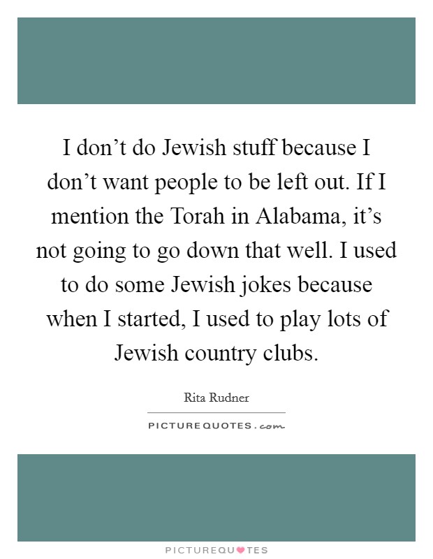 I don't do Jewish stuff because I don't want people to be left out. If I mention the Torah in Alabama, it's not going to go down that well. I used to do some Jewish jokes because when I started, I used to play lots of Jewish country clubs. Picture Quote #1