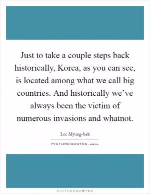 Just to take a couple steps back historically, Korea, as you can see, is located among what we call big countries. And historically we’ve always been the victim of numerous invasions and whatnot Picture Quote #1