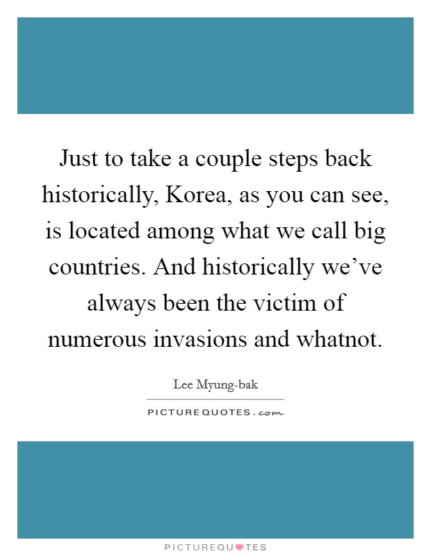 Just to take a couple steps back historically, Korea, as you can see, is located among what we call big countries. And historically we've always been the victim of numerous invasions and whatnot. Picture Quote #1