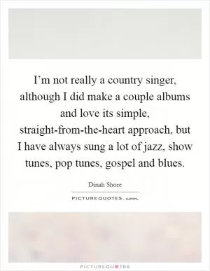 I’m not really a country singer, although I did make a couple albums and love its simple, straight-from-the-heart approach, but I have always sung a lot of jazz, show tunes, pop tunes, gospel and blues Picture Quote #1