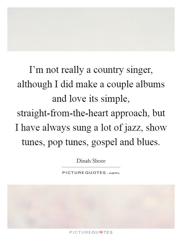 I'm not really a country singer, although I did make a couple albums and love its simple, straight-from-the-heart approach, but I have always sung a lot of jazz, show tunes, pop tunes, gospel and blues. Picture Quote #1